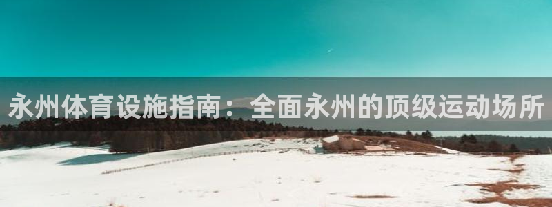 意昂体育3平台注册：永州体育设施指南：全面永州的顶级
