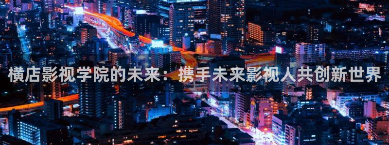 老司机插b影院：横店影视学院的未来：携手未来影视人共创新世界